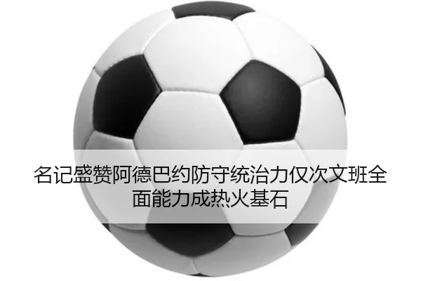 名记盛赞阿德巴约防守统治力仅次文班全面能力成热火基石